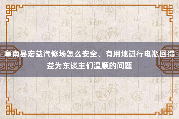 阜南县宏益汽修场怎么安全、有用地进行电瓶回得益为东谈主们温顺的问题